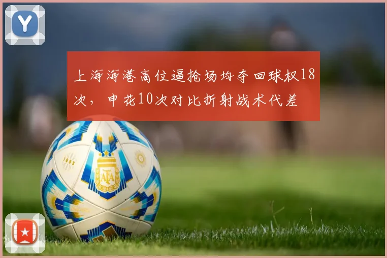 上海海港高位逼抢场均夺回球权18次,申花10次对比折射战术代差