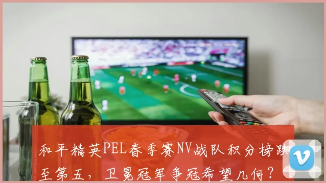 和平精英PEL春季赛NV战队积分榜跌至第五,卫冕冠军争冠希望几何?