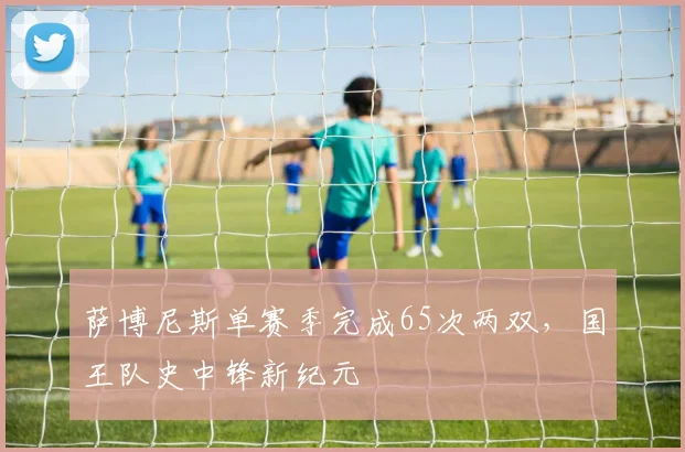 萨博尼斯单赛季完成65次两双,国王队史中锋新纪元