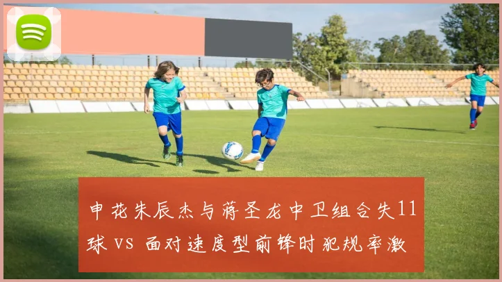 申花朱辰杰与蒋圣龙中卫组合失11球 vs 面对速度型前锋时犯规率激增，防线漏洞待补