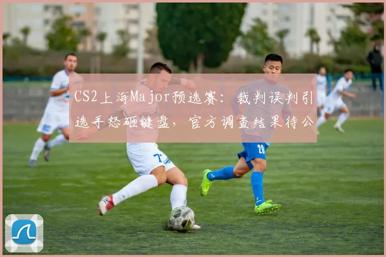 CS2上海Major预选赛：裁判误判引选手怒砸键盘，官方调查结果待公布